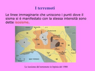 I terremoti
Le linee immaginarie che uniscono i punti dove il
sisma si è manifestato con la stessa intensità sono
dette isosisme.




            Le isosisme del terremoto in Irpinia del 1980
 