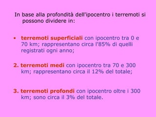 In base alla profondità dell'ipocentro i terremoti si
   possono dividere in:


• terremoti superficiali con ipocentro tra 0 e
  70 km; rappresentano circa l'85% di quelli
  registrati ogni anno;

2. terremoti medi con ipocentro tra 70 e 300
   km; rappresentano circa il 12% del totale;


3. terremoti profondi con ipocentro oltre i 300
   km; sono circa il 3% del totale.
 