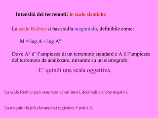 Intensità dei terremoti: le scale sismiche

    La scala Richter si basa sulla magnitudo, definibile come:

        M = log A – log A°

    Dove A° è’ l’ampiezza di un terremoto standard e A è l’ampiezza
    del terremoto da analizzare, misurate su un sismografo.
                   E’ quindi una scala oggettiva.


La scala Richter può assumere valori interi, decimali e anche negativi.


La magnitudo più elevata mai registrata è pari a 9.
 