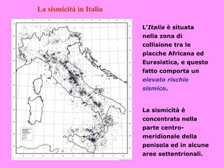 La sismicità in Italia

                         L'Italia è situata
                         nella zona di
                         collisione tra le
                         placche Africana ed
                         Eurasiatica, e questo
                         fatto comporta un
                         elevato rischio
                         sismico.


                         La sismicità è
                         concentrata nella
                         parte centro-
                         meridionale della
                         penisola ed in alcune
                         aree settentrionali.
 