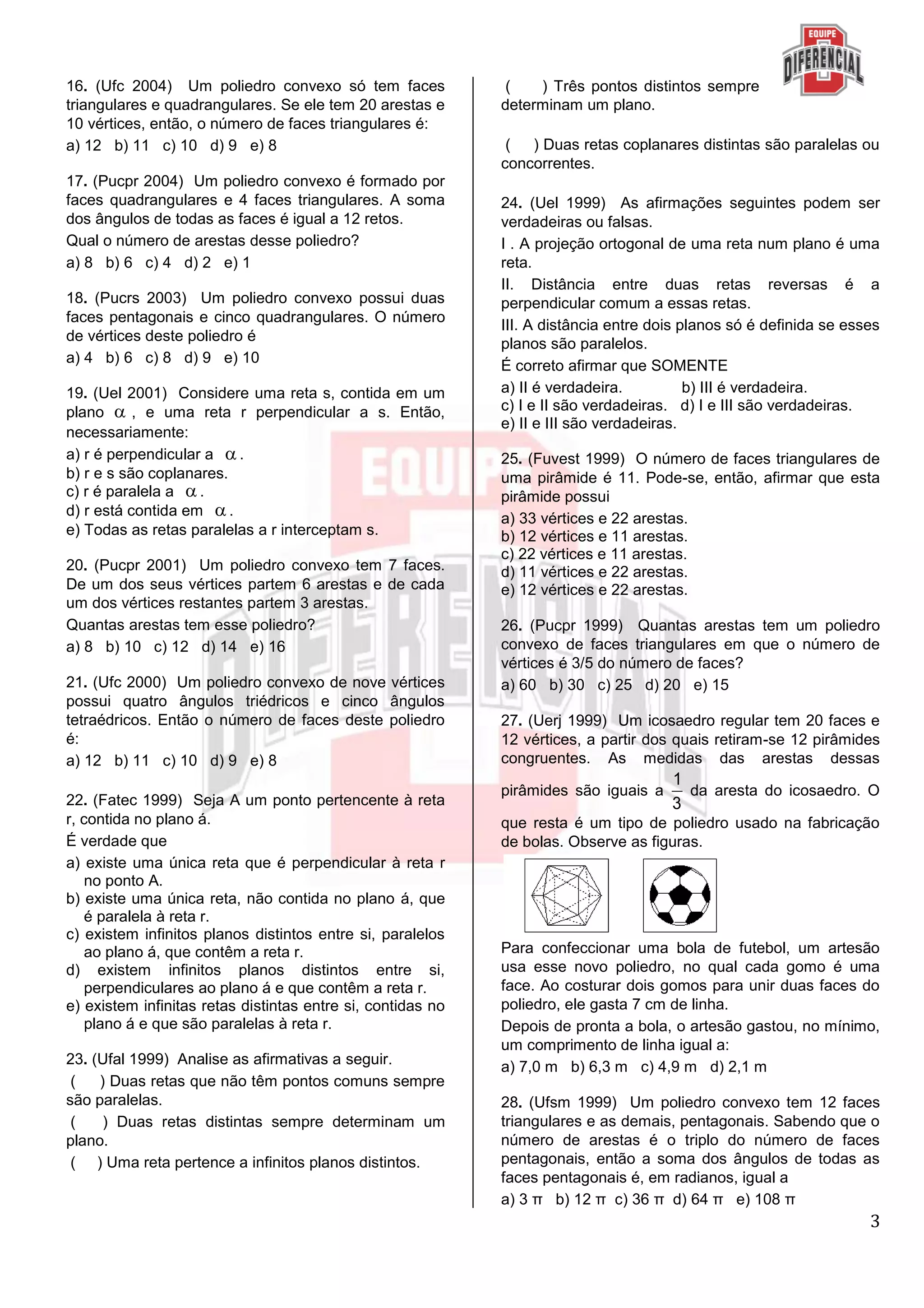 3
16. (Ufc 2004) Um poliedro convexo só tem faces
triangulares e quadrangulares. Se ele tem 20 arestas e
10 vértices, então, o número de faces triangulares é:
a) 12 b) 11 c) 10 d) 9 e) 8
17. (Pucpr 2004) Um poliedro convexo é formado por
faces quadrangulares e 4 faces triangulares. A soma
dos ângulos de todas as faces é igual a 12 retos.
Qual o número de arestas desse poliedro?
a) 8 b) 6 c) 4 d) 2 e) 1
18. (Pucrs 2003) Um poliedro convexo possui duas
faces pentagonais e cinco quadrangulares. O número
de vértices deste poliedro é
a) 4 b) 6 c) 8 d) 9 e) 10
19. (Uel 2001) Considere uma reta s, contida em um
plano  , e uma reta r perpendicular a s. Então,
necessariamente:
a) r é perpendicular a .
b) r e s são coplanares.
c) r é paralela a .
d) r está contida em .
e) Todas as retas paralelas a r interceptam s.
20. (Pucpr 2001) Um poliedro convexo tem 7 faces.
De um dos seus vértices partem 6 arestas e de cada
um dos vértices restantes partem 3 arestas.
Quantas arestas tem esse poliedro?
a) 8 b) 10 c) 12 d) 14 e) 16
21. (Ufc 2000) Um poliedro convexo de nove vértices
possui quatro ângulos triédricos e cinco ângulos
tetraédricos. Então o número de faces deste poliedro
é:
a) 12 b) 11 c) 10 d) 9 e) 8
22. (Fatec 1999) Seja A um ponto pertencente à reta
r, contida no plano á.
É verdade que
a) existe uma única reta que é perpendicular à reta r
no ponto A.
b) existe uma única reta, não contida no plano á, que
é paralela à reta r.
c) existem infinitos planos distintos entre si, paralelos
ao plano á, que contêm a reta r.
d) existem infinitos planos distintos entre si,
perpendiculares ao plano á e que contêm a reta r.
e) existem infinitas retas distintas entre si, contidas no
plano á e que são paralelas à reta r.
23. (Ufal 1999) Analise as afirmativas a seguir.
( ) Duas retas que não têm pontos comuns sempre
são paralelas.
( ) Duas retas distintas sempre determinam um
plano.
( ) Uma reta pertence a infinitos planos distintos.
( ) Três pontos distintos sempre
determinam um plano.
( ) Duas retas coplanares distintas são paralelas ou
concorrentes.
24. (Uel 1999) As afirmações seguintes podem ser
verdadeiras ou falsas.
I . A projeção ortogonal de uma reta num plano é uma
reta.
II. Distância entre duas retas reversas é a
perpendicular comum a essas retas.
III. A distância entre dois planos só é definida se esses
planos são paralelos.
É correto afirmar que SOMENTE
a) II é verdadeira. b) III é verdadeira.
c) I e II são verdadeiras. d) I e III são verdadeiras.
e) II e III são verdadeiras.
25. (Fuvest 1999) O número de faces triangulares de
uma pirâmide é 11. Pode-se, então, afirmar que esta
pirâmide possui
a) 33 vértices e 22 arestas.
b) 12 vértices e 11 arestas.
c) 22 vértices e 11 arestas.
d) 11 vértices e 22 arestas.
e) 12 vértices e 22 arestas.
26. (Pucpr 1999) Quantas arestas tem um poliedro
convexo de faces triangulares em que o número de
vértices é 3/5 do número de faces?
a) 60 b) 30 c) 25 d) 20 e) 15
27. (Uerj 1999) Um icosaedro regular tem 20 faces e
12 vértices, a partir dos quais retiram-se 12 pirâmides
congruentes. As medidas das arestas dessas
pirâmides são iguais a
1
3
da aresta do icosaedro. O
que resta é um tipo de poliedro usado na fabricação
de bolas. Observe as figuras.
Para confeccionar uma bola de futebol, um artesão
usa esse novo poliedro, no qual cada gomo é uma
face. Ao costurar dois gomos para unir duas faces do
poliedro, ele gasta 7 cm de linha.
Depois de pronta a bola, o artesão gastou, no mínimo,
um comprimento de linha igual a:
a) 7,0 m b) 6,3 m c) 4,9 m d) 2,1 m
28. (Ufsm 1999) Um poliedro convexo tem 12 faces
triangulares e as demais, pentagonais. Sabendo que o
número de arestas é o triplo do número de faces
pentagonais, então a soma dos ângulos de todas as
faces pentagonais é, em radianos, igual a
a) 3 π b) 12 π c) 36 π d) 64 π e) 108 π
 
