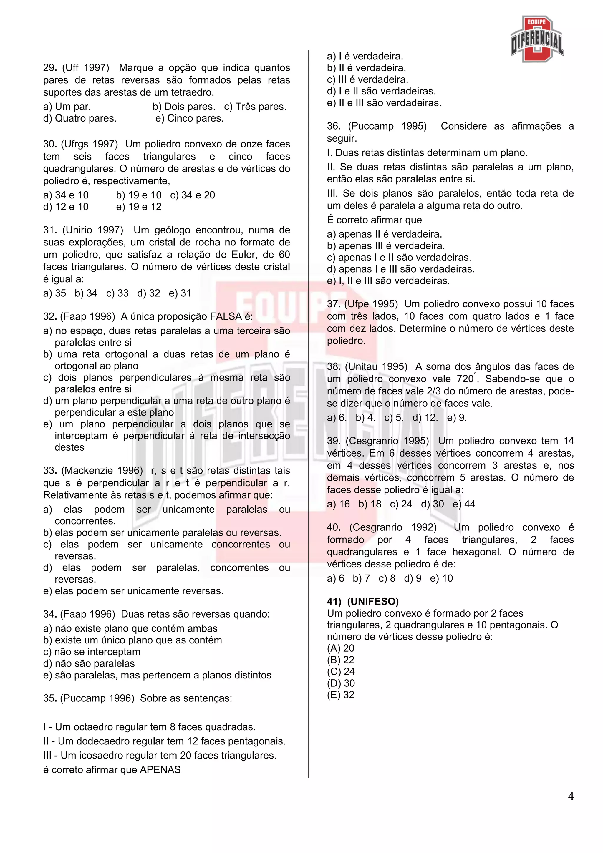 4
29. (Uff 1997) Marque a opção que indica quantos
pares de retas reversas são formados pelas retas
suportes das arestas de um tetraedro.
a) Um par. b) Dois pares. c) Três pares.
d) Quatro pares. e) Cinco pares.
30. (Ufrgs 1997) Um poliedro convexo de onze faces
tem seis faces triangulares e cinco faces
quadrangulares. O número de arestas e de vértices do
poliedro é, respectivamente,
a) 34 e 10 b) 19 e 10 c) 34 e 20
d) 12 e 10 e) 19 e 12
31. (Unirio 1997) Um geólogo encontrou, numa de
suas explorações, um cristal de rocha no formato de
um poliedro, que satisfaz a relação de Euler, de 60
faces triangulares. O número de vértices deste cristal
é igual a:
a) 35 b) 34 c) 33 d) 32 e) 31
32. (Faap 1996) A única proposição FALSA é:
a) no espaço, duas retas paralelas a uma terceira são
paralelas entre si
b) uma reta ortogonal a duas retas de um plano é
ortogonal ao plano
c) dois planos perpendiculares à mesma reta são
paralelos entre si
d) um plano perpendicular a uma reta de outro plano é
perpendicular a este plano
e) um plano perpendicular a dois planos que se
interceptam é perpendicular à reta de intersecção
destes
33. (Mackenzie 1996) r, s e t são retas distintas tais
que s é perpendicular a r e t é perpendicular a r.
Relativamente às retas s e t, podemos afirmar que:
a) elas podem ser unicamente paralelas ou
concorrentes.
b) elas podem ser unicamente paralelas ou reversas.
c) elas podem ser unicamente concorrentes ou
reversas.
d) elas podem ser paralelas, concorrentes ou
reversas.
e) elas podem ser unicamente reversas.
34. (Faap 1996) Duas retas são reversas quando:
a) não existe plano que contém ambas
b) existe um único plano que as contém
c) não se interceptam
d) não são paralelas
e) são paralelas, mas pertencem a planos distintos
35. (Puccamp 1996) Sobre as sentenças:
I - Um octaedro regular tem 8 faces quadradas.
II - Um dodecaedro regular tem 12 faces pentagonais.
III - Um icosaedro regular tem 20 faces triangulares.
é correto afirmar que APENAS
a) I é verdadeira.
b) II é verdadeira.
c) III é verdadeira.
d) I e II são verdadeiras.
e) II e III são verdadeiras.
36. (Puccamp 1995) Considere as afirmações a
seguir.
I. Duas retas distintas determinam um plano.
II. Se duas retas distintas são paralelas a um plano,
então elas são paralelas entre si.
III. Se dois planos são paralelos, então toda reta de
um deles é paralela a alguma reta do outro.
É correto afirmar que
a) apenas II é verdadeira.
b) apenas III é verdadeira.
c) apenas I e II são verdadeiras.
d) apenas I e III são verdadeiras.
e) I, II e III são verdadeiras.
37. (Ufpe 1995) Um poliedro convexo possui 10 faces
com três lados, 10 faces com quatro lados e 1 face
com dez lados. Determine o número de vértices deste
poliedro.
38. (Unitau 1995) A soma dos ângulos das faces de
um poliedro convexo vale 720
°
. Sabendo-se que o
número de faces vale 2/3 do número de arestas, pode-
se dizer que o número de faces vale.
a) 6. b) 4. c) 5. d) 12. e) 9.
39. (Cesgranrio 1995) Um poliedro convexo tem 14
vértices. Em 6 desses vértices concorrem 4 arestas,
em 4 desses vértices concorrem 3 arestas e, nos
demais vértices, concorrem 5 arestas. O número de
faces desse poliedro é igual a:
a) 16 b) 18 c) 24 d) 30 e) 44
40. (Cesgranrio 1992) Um poliedro convexo é
formado por 4 faces triangulares, 2 faces
quadrangulares e 1 face hexagonal. O número de
vértices desse poliedro é de:
a) 6 b) 7 c) 8 d) 9 e) 10
41) (UNIFESO)
Um poliedro convexo é formado por 2 faces
triangulares, 2 quadrangulares e 10 pentagonais. O
número de vértices desse poliedro é:
(A) 20
(B) 22
(C) 24
(D) 30
(E) 32
 