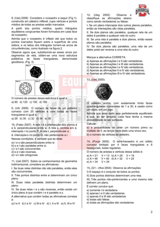 2
8. (Uerj 2008) Considere o icosaedro a seguir (Fig.1),
construído em plástico inflável, cujos vértices e pontos
médios de todas as arestas estão marcados.
A partir dos pontos médios, quatro triângulos
equiláteros congruentes foram formados em cada face
do icosaedro.
Admita que o icosaedro é inflado até que todos os
pontos marcados fiquem sobre a superfície de uma
esfera, e os lados dos triângulos tornem-se arcos de
circunferências, como ilustrado na figura 2.
Observe agora que, substituindo-se esses arcos por
segmentos de reta, obtém-se uma nova estrutura
poliédrica de faces triangulares, denominada
geodésica. (Fig. 3)
O número de arestas dessa estrutura é igual a:
a) 90 b) 120 c) 150 d) 180
9. (Ufc 2008) O número de faces de um poliedro
convexo com 20 vértices e com todas as faces
triangulares é igual a:
a) 28 b) 30 c) 32 d) 34 e) 36
10. (Fatec 2007) A reta r é a intersecção dos planos á
e â, perpendiculares entre si. A reta s, contida em á,
intercepta r no ponto P. A reta t, perpendicular a
â, intercepta-o no ponto Q, não pertencente a r.
Nessas condições, é verdade que as retas
a) r e s são perpendiculares entre si.
b) s e t são paralelas entre si.
c) r e t são concorrentes.
d) s e t são reversas.
e) r e t são ortogonais.
11. (Uel 2007) Sobre os conhecimentos de geometria
tridimensional, considere as afirmativas:
I. Se duas retas distintas não são paralelas, então elas
são concorrentes.
II. Três pontos distintos entre si determinam um único
plano.
III. Duas retas paralelas distintas determinam um
plano.
IV. Se duas retas r e s são reversas, então existe um
único plano á que contém r e é paralelo a s.
A alternativa que contém todas as afirmativas corretas
é:
a) I e II b) I e IV c) III e IV d) I, II e III e) II, III e IV
12. (Ueg 2005) Observe e
classifique as afirmações abaixo
como sendo verdadeiras ou falsas:
I. Se um plano intercepta dois outros planos paralelos,
então as interseções são retas paralelas.
II. Se dois planos são paralelos, qualquer reta de um
deles é paralela a qualquer reta do outro.
III. Se uma reta é paralela a dois planos, então esses
planos são paralelos.
IV. Se dois planos são paralelos, uma reta de um
deles pode ser reversa a uma reta do outro.
Marque a alternativa CORRETA:
a) Apenas as afirmações I e II são verdadeiras.
b) Apenas as afirmações I e III são verdadeiras.
c) Apenas as afirmações I e IV são verdadeiras.
d) Apenas as afirmações II e IV são verdadeiras.
e) Apenas as afirmações III e IV são verdadeiras.
13. (Uerj 2005)
O poliedro acima, com exatamente trinta faces
quadrangulares numeradas de 1 a 30, é usado como
um dado, em um jogo.
Admita que esse dado seja perfeitamente equilibrado
e que, ao ser lançado, cada face tenha a mesma
probabilidade de ser sorteada.
Calcule:
a) a probabilidade de obter um número primo ou
múltiplo de 5, ao lançar esse dado uma única vez;
b) o número de vértices do poliedro.
14. (Pucpr 2005) O tetra-hexaedro é um sólido
convexo limitado por 4 faces triangulares e 6
hexagonais, todas regulares.
O número de arestas e vértices desse sólido é:
a) A = 21 V = 13 b) A = 24 V = 16
c) A = 48 V = 40 d) A = 32 V = 24
e) A = 34 V = 24
15. (G1 - cftce 2004) Observe as afirmações:
I) O espaço é o conjunto de todos os pontos.
II) Dois pontos distintos determinam uma reta.
III) Três pontos não-pertencentes a uma mesma reta
definem um plano.
É correto concluir que:
a) somente I é verdadeira
b) apenas I e II são verdadeiras
c) apenas II e III são verdadeiras
d) todas são falsas
e) todas as afirmações são verdadeiras
 