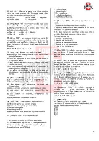 4
29. (Uff 1997) Marque a opção que indica quantos
pares de retas reversas são formados pelas retas
suportes das arestas de um tetraedro.
a) Um par. b) Dois pares. c) Três pares.
d) Quatro pares. e) Cinco pares.
30. (Ufrgs 1997) Um poliedro convexo de onze faces
tem seis faces triangulares e cinco faces
quadrangulares. O número de arestas e de vértices do
poliedro é, respectivamente,
a) 34 e 10 b) 19 e 10 c) 34 e 20
d) 12 e 10 e) 19 e 12
31. (Unirio 1997) Um geólogo encontrou, numa de
suas explorações, um cristal de rocha no formato de
um poliedro, que satisfaz a relação de Euler, de 60
faces triangulares. O número de vértices deste cristal
é igual a:
a) 35 b) 34 c) 33 d) 32 e) 31
32. (Faap 1996) A única proposição FALSA é:
a) no espaço, duas retas paralelas a uma terceira são
paralelas entre si
b) uma reta ortogonal a duas retas de um plano é
ortogonal ao plano
c) dois planos perpendiculares à mesma reta são
paralelos entre si
d) um plano perpendicular a uma reta de outro plano é
perpendicular a este plano
e) um plano perpendicular a dois planos que se
interceptam é perpendicular à reta de intersecção
destes
33. (Mackenzie 1996) r, s e t são retas distintas tais
que s é perpendicular a r e t é perpendicular a r.
Relativamente às retas s e t, podemos afirmar que:
a) elas podem ser unicamente paralelas ou
concorrentes.
b) elas podem ser unicamente paralelas ou reversas.
c) elas podem ser unicamente concorrentes ou
reversas.
d) elas podem ser paralelas, concorrentes ou
reversas.
e) elas podem ser unicamente reversas.
34. (Faap 1996) Duas retas são reversas quando:
a) não existe plano que contém ambas
b) existe um único plano que as contém
c) não se interceptam
d) não são paralelas
e) são paralelas, mas pertencem a planos distintos
35. (Puccamp 1996) Sobre as sentenças:
I - Um octaedro regular tem 8 faces quadradas.
II - Um dodecaedro regular tem 12 faces pentagonais.
III - Um icosaedro regular tem 20 faces triangulares.
é correto afirmar que APENAS
a) I é verdadeira.
b) II é verdadeira.
c) III é verdadeira.
d) I e II são verdadeiras.
e) II e III são verdadeiras.
36. (Puccamp 1995) Considere as afirmações a
seguir.
I. Duas retas distintas determinam um plano.
II. Se duas retas distintas são paralelas a um plano,
então elas são paralelas entre si.
III. Se dois planos são paralelos, então toda reta de
um deles é paralela a alguma reta do outro.
É correto afirmar que
a) apenas II é verdadeira.
b) apenas III é verdadeira.
c) apenas I e II são verdadeiras.
d) apenas I e III são verdadeiras.
e) I, II e III são verdadeiras.
37. (Ufpe 1995) Um poliedro convexo possui 10 faces
com três lados, 10 faces com quatro lados e 1 face
com dez lados. Determine o número de vértices deste
poliedro.
38. (Unitau 1995) A soma dos ângulos das faces de
um poliedro convexo vale 720
°
. Sabendo-se que o
número de faces vale 2/3 do número de arestas, pode-
se dizer que o número de faces vale.
a) 6. b) 4. c) 5. d) 12. e) 9.
39. (Cesgranrio 1995) Um poliedro convexo tem 14
vértices. Em 6 desses vértices concorrem 4 arestas,
em 4 desses vértices concorrem 3 arestas e, nos
demais vértices, concorrem 5 arestas. O número de
faces desse poliedro é igual a:
a) 16 b) 18 c) 24 d) 30 e) 44
40. (Cesgranrio 1992) Um poliedro convexo é
formado por 4 faces triangulares, 2 faces
quadrangulares e 1 face hexagonal. O número de
vértices desse poliedro é de:
a) 6 b) 7 c) 8 d) 9 e) 10
41) (UNIFESO)
Um poliedro convexo é formado por 2 faces
triangulares, 2 quadrangulares e 10 pentagonais. O
número de vértices desse poliedro é:
(A) 20
(B) 22
(C) 24
(D) 30
(E) 32
 
