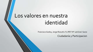 Los valores en nuestra 
identidad 
Francisco Godoy, Jorge Rizzutti 1°2 IPET N° 226 Gral. Savio 
Ciudadanía y Participacion 
 