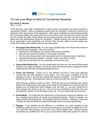 12 Low-cost Ways to Recruit Tax School Students
By Charles E. McCabe
March 13, 2012

In this economy, given high unemployment, a great source of prospective tax school students is
unemployed workers. Many unemployed people would be interested in learning to become tax
preparers if they were aware of this opportunity. Other good candidates are stay-at-home parents
with school-age children who need to be home in the summer when the kids are in school, but still
want to maintain job skills. Early retirees are also good prospects since they may like to travel or
spend time with grandchildren during the off-season. College students may view tax preparation
as an opportunity to gain experience and enhance their resumes. Below are some tactics you
could use to make such prospects aware of your opportunity.

   1. Newspaper Help Wanted Ads. You can place classified ads in the help wanted section of
      your local major newspaper. Here are some tips:
      a. Advertise for Tax Preparers and indicate that training is available.
      b. Place the ads under the heading of “Accounting” if possible.
      c. Run the ad on the day when most help wanted ads run (usually Sunday or Saturday).
      d. Indicate that training is available. Consider “Tuition-Free (fee for books).”
      e. Keep the ad very short and run it sparingly to minimize the cost..

   2. Internet Help Wanted Ads. You can usually place the same ad in the internet help wanted
      listings of your major newspaper, as well as in other internet job boards, including non-profit
      support groups that help unemployed people find work.

   3. Online Job Postings. Craig’s List is very effective and free in most cities (although
      nominal fees are now charged in some cities). You could place a detailed ad for tax
      preparers to start in January and indicate that training is available. You will also need to
      specify the pay rate. Have applicants reply by e-mail to you with their resumes.

       Paid online job postings are also an option. While job sites such as Monster.com, Career
       Builder and SnagaJob.com are costly, good results can be obtained at a nominal cost from
       jobsites such as Indeed.com which charges a fee “per click” i.e., you pay a small fee for
       each prospect who clicks on your ad. Your ad can be as detailed as you’d like since you
       are paying for viewers, not for the length of your ad. You can suspend the ad at any time.

   4. Social Media. You could post your opportunity on local groups to which you belong or can
      join, including local LinkedIn job search and professional groups. While on LinkedIn, you
      might consider joining the group, Tax Business Owners of America. Facebook, Twitter and
      YouTube can also be effective to make local people aware of your job opportunities.

   5. Signage. If you operate your tax office(s) in a storefront, you could capitalize on the
      visibility by putting a banner in the window advertising your tax school (available from ITS).
      You could also mount posters on the wall in your client reception area. Window banners
      and posters are available from ITS; or you can print them locally using graphic art, which is
 
