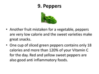9. Peppers

• Another fruit mistaken for a vegetable, peppers
are very low calorie and the sweet varieties make
great snacks.
• One cup of sliced green peppers contains only 18
calories and more than 120% of your Vitamin C
for the day. Red and yellow sweet peppers are
also good anti inflammatory foods.

 