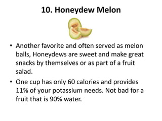 10. Honeydew Melon

• Another favorite and often served as melon
balls, Honeydews are sweet and make great
snacks by themselves or as part of a fruit
salad.
• One cup has only 60 calories and provides
11% of your potassium needs. Not bad for a
fruit that is 90% water.

 
