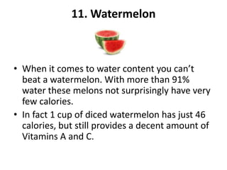 11. Watermelon

• When it comes to water content you can’t
beat a watermelon. With more than 91%
water these melons not surprisingly have very
few calories.
• In fact 1 cup of diced watermelon has just 46
calories, but still provides a decent amount of
Vitamins A and C.

 