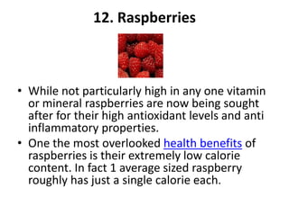 12. Raspberries

• While not particularly high in any one vitamin
or mineral raspberries are now being sought
after for their high antioxidant levels and anti
inflammatory properties.
• One the most overlooked health benefits of
raspberries is their extremely low calorie
content. In fact 1 average sized raspberry
roughly has just a single calorie each.

 