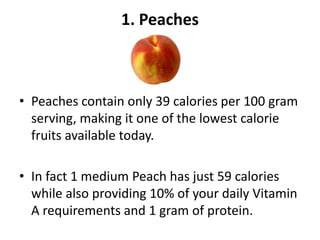 1. Peaches

• Peaches contain only 39 calories per 100 gram
serving, making it one of the lowest calorie
fruits available today.
• In fact 1 medium Peach has just 59 calories
while also providing 10% of your daily Vitamin
A requirements and 1 gram of protein.

 
