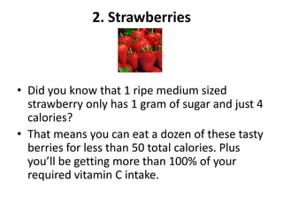 2. Strawberries

• Did you know that 1 ripe medium sized
strawberry only has 1 gram of sugar and just 4
calories?
• That means you can eat a dozen of these tasty
berries for less than 50 total calories. Plus
you’ll be getting more than 100% of your
required vitamin C intake.

 