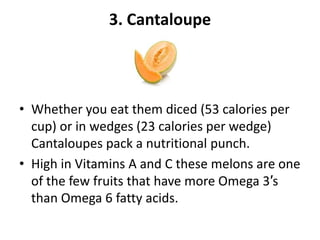 3. Cantaloupe

• Whether you eat them diced (53 calories per
cup) or in wedges (23 calories per wedge)
Cantaloupes pack a nutritional punch.
• High in Vitamins A and C these melons are one
of the few fruits that have more Omega 3′s
than Omega 6 fatty acids.

 
