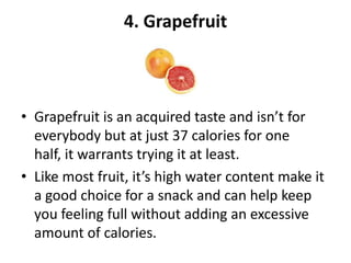 4. Grapefruit

• Grapefruit is an acquired taste and isn’t for
everybody but at just 37 calories for one
half, it warrants trying it at least.
• Like most fruit, it’s high water content make it
a good choice for a snack and can help keep
you feeling full without adding an excessive
amount of calories.

 