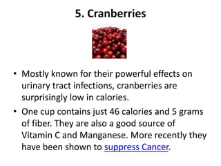 5. Cranberries

• Mostly known for their powerful effects on
urinary tract infections, cranberries are
surprisingly low in calories.
• One cup contains just 46 calories and 5 grams
of fiber. They are also a good source of
Vitamin C and Manganese. More recently they
have been shown to suppress Cancer.

 