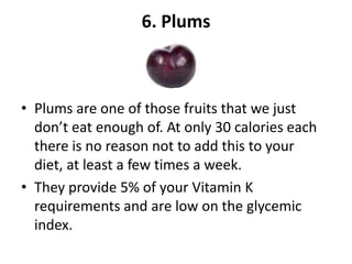 6. Plums

• Plums are one of those fruits that we just
don’t eat enough of. At only 30 calories each
there is no reason not to add this to your
diet, at least a few times a week.
• They provide 5% of your Vitamin K
requirements and are low on the glycemic
index.

 
