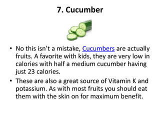 7. Cucumber

• No this isn’t a mistake, Cucumbers are actually
fruits. A favorite with kids, they are very low in
calories with half a medium cucumber having
just 23 calories.
• These are also a great source of Vitamin K and
potassium. As with most fruits you should eat
them with the skin on for maximum benefit.

 