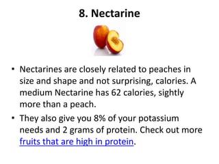8. Nectarine

• Nectarines are closely related to peaches in
size and shape and not surprising, calories. A
medium Nectarine has 62 calories, sightly
more than a peach.
• They also give you 8% of your potassium
needs and 2 grams of protein. Check out more
fruits that are high in protein.

 