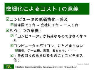 微細化によるコスト↓の意義
コンピュータの低価格化＝普及
      昔は国で 1 台 → 会社に 1 台 → 一人 1 台
もう 1 つの意義：
      「コンピュータ」が特殊なものではなくなっ
       た
      コンピュータ＝パソコン、にとどまらない
           携帯、ゲーム機、家電、おもちゃ、・・・
      → 身の回りのあらゆるものに（ユビキタス
       化）
                                                                              Twitter→#lsi2
01/25/13   Interface Device Laboratory, Kanazawa University http://ifdl.jp/
 
