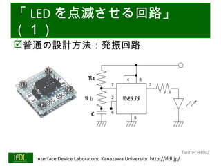 「 LED を点滅させる回路」
（１）
普通の設計方法：発振回路


                                  Ra              ４       ８
                                            ７                 ３


                                Rｂ          ２    NE555

                                   C        ６
                                                      ５




                                                                              Twitter→#lsi2
01/25/13   Interface Device Laboratory, Kanazawa University http://ifdl.jp/
 