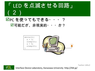 「 LED を点滅させる回路」
（２）
PC を使ってもできる・・・？
      可能だが、非現実的・・・か？


                    while(1){
                      a = 1;
                      sleep(1);
                      a = 0;
                      sleep(1);
                    }




                                                                              Twitter→#lsi2
01/25/13   Interface Device Laboratory, Kanazawa University http://ifdl.jp/
 