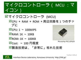 マイクロコントローラ（ MCU ：マ
イコン）
マイクロコントローラ (MCU)
      CPU ＋ RAM ＋ ROM ＋周辺回路を 1 つのチッ
       プに
      CPU: 1 ～ 100MIPS
      RAM: 1K ～ 10KB
      ROM: 1K ～ 100KB
                             Microchip PIC12F629
      Cost: ～ 100 円程度
      製造技術は、「非常に」枯れた技術

                                                                              Twitter→#lsi2
01/25/13   Interface Device Laboratory, Kanazawa University http://ifdl.jp/
 