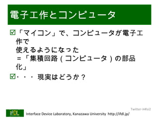 電子工作とコンピュータ
「マイコン」で、コンピュータが電子工
 作で
 使えるようになった
 ＝「集積回路（コンピュータ）の部品
 化」
・・・現実はどうか？



                                                                              Twitter→#lsi2
01/25/13   Interface Device Laboratory, Kanazawa University http://ifdl.jp/
 