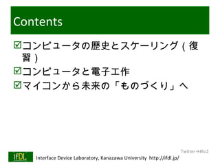 Contents
コンピュータの歴史とスケーリング（復
 習）
コンピュータと電子工作
マイコンから未来の「ものづくり」へ




                                                                              Twitter→#lsi2
01/25/13   Interface Device Laboratory, Kanazawa University http://ifdl.jp/
 