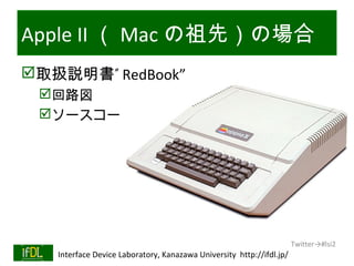 Apple II （ Mac の祖先）の場合
取扱説明書” RedBook”
      回路図
      ソースコード




                                                                              Twitter→#lsi2
01/25/13   Interface Device Laboratory, Kanazawa University http://ifdl.jp/
 
