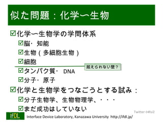 似た問題：化学〜生物
化学〜生物学の学問体系
      脳・知能
      生物（多細胞生物）
      細胞
                                              超えられない壁？
                                              超えられない壁？
      タンパク質・ DNA
      分子・原子
化学と生物学をつなごうとする試み：
      分子生物学、生物物理学、・・・
      まだ成功はしていない                                                             Twitter→#lsi2
01/25/13   Interface Device Laboratory, Kanazawa University http://ifdl.jp/
 