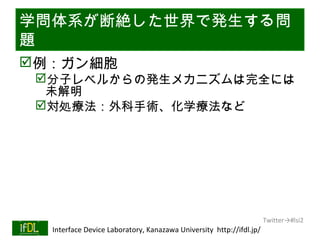 学問体系が断絶した世界で発生する問
題
例：ガン細胞
      分子レベルからの発生メカニズムは完全には
       未解明
      対処療法：外科手術、化学療法など




                                                                              Twitter→#lsi2
01/25/13   Interface Device Laboratory, Kanazawa University http://ifdl.jp/
 