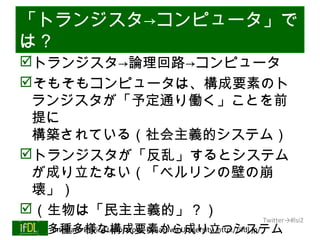 「トランジスタ→コンピュータ」で
は？
トランジスタ→論理回路→コンピュータ
そもそもコンピュータは、構成要素のト
 ランジスタが「予定通り働く」ことを前
 提に
 構築されている（社会主義的システム）
トランジスタが「反乱」するとシステム
 が成り立たない（「ベルリンの壁の崩
 壊」）
（生物は「民主主義的」？）
                                                                 Twitter→#lsi2
      多種多様な構成要素から成り立つシステム
       Interface Device Laboratory, Kanazawa University http://ifdl.jp/
01/25/13
 