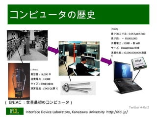 コンピュータの歴史
                                                                 (2007)
                                                                 最小加工寸法 : 0.065μm(65nm)
                                                                 素子数 : ～ 50,000,000
                                                                 消費電力 : 100W ～数 mW
                                                                 サイズ : 10mm×10mm 程度
                                                                 演算性能 : 10,000,000,000 演算
                                                                 /s




               (1946)
               真空管 : 18,000 本
               消費電力 : 140kW
               サイズ : 30m×3m×1m
               演算性能 : 5,000 加算 /s




（ ENIAC ：世界最初のコンピュータ）
                                                                               Twitter→#lsi2
 01/25/13   Interface Device Laboratory, Kanazawa University http://ifdl.jp/
 