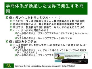 学問体系が断絶した世界で発生する問
題
 例：ガン化したトランジスタ・・・？
       コンピュータ＝決定論的システム＝構成要素の完全動作が前提
       微細化の進展により、量子効果による動作の不確実性が増加
       現状では、製造技術や設計技術で、なんとかおさえこんでいる
       ・・・いつまでも可能なのか？
            ハード屋の言い分：ソフトウエアでなんとかしてくれ（ fault-tolerant
             など）
            ソフト屋の言い分：ハードウエアがしっかりしてくれ
 例：組込みシステム
       トレイ開閉ボタンを押してから 45 秒後にトレイが開く BD レコー
        ダ（実話）
            ソフト屋の言い分： CPU がもっと速くなってくれ（ソフトの実行ス
             テップは見えない）
            ハード屋の言い分：ソフトウエアをもっと効率化してくれ


                                                                              Twitter→#lsi2
01/25/13   Interface Device Laboratory, Kanazawa University http://ifdl.jp/
 