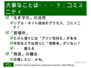 大事なことは・・・？：コミュ
ニティ
「生き字引」の活用
      リアル／ネット経由のアクセス、コミュニ
       ティ
「居場所」
      たぶん個々には「アツい気持ち」がある
      学校などでは周りに「理解者」がいない？
      ・・・萎える
「発表」の機会
      自慢したい、よね。
                                                                              Twitter→#lsi2
01/25/13   Interface Device Laboratory, Kanazawa University http://ifdl.jp/
 