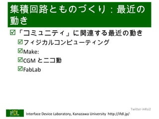 集積回路とものづくり：最近の
動き
「コミュニティ」に関連する最近の動き
      フィジカルコンピューティング
      Make:
      CGM とニコ動
      FabLab




                                                                              Twitter→#lsi2
01/25/13   Interface Device Laboratory, Kanazawa University http://ifdl.jp/
 