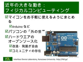 近年の大きな動き：
フィジカルコンピューティング
マイコンをお手軽に使えるようにまとめ
 る
      Arduino など
パソコンの「外の世界」へ
ハードウエアの
 オープンソース化
      改造・発展が自由
      コミュニティの存在
                                                                              Twitter→#lsi2
01/25/13   Interface Device Laboratory, Kanazawa University http://ifdl.jp/
 