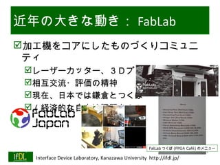 近年の大きな動き： FabLab
加工機をコアにしたものづくりコミュニ
 ティ
      レーザーカッター、３Ｄプリンタ等
      相互交流・評価の精神
      現在、日本では鎌倉とつくば
      （経済的な自立は課題か？）



                                                             FalLab つくば (FPGA Café) のメニュー
                                                                              Twitter→#lsi2
01/25/13   Interface Device Laboratory, Kanazawa University http://ifdl.jp/
 