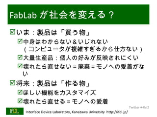 FabLab が社会を変える？
いま：製品は「買う物」
      中身はわからない＆いじれない
       （コンピュータが複雑すぎるから仕方ない）
      大量生産品：個人の好みが反映されにくい
      壊れたら直せない＝廃棄＝モノへの愛着がな
       い
将来：製品は「作る物」
      ほしい機能をカスタマイズ
      壊れたら直せる＝モノへの愛着
                                                                              Twitter→#lsi2
01/25/13   Interface Device Laboratory, Kanazawa University http://ifdl.jp/
 