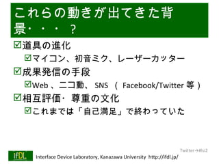 これらの動きが出てきた背
景・・・ ?
道具の進化
      マイコン、初音ミク、レーザーカッター
成果発信の手段
      Web 、ニコ動、 SNS （ Facebook/Twitter 等）
相互評価・尊重の文化
      これまでは「自己満足」で終わっていた



                                                                              Twitter→#lsi2
01/25/13   Interface Device Laboratory, Kanazawa University http://ifdl.jp/
 