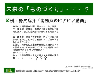 未来の「ものづくり」・・・？
例：野尻抱介「南極点のピアピア動画」
           日本の次期月探査計画に関わっていた大学院
           生・蓮見省一の夢は、彗星が月面に衝突した瞬
           間に潰え、恋人の奈美までが彼のもとを去った
           。
           省一はただ、奈美への愛をボーカロイドの小隅
           レイに歌わせ、ピアピア動画にアップロードす
           るしかなかった。
           しかし、月からの放出物が地球に双極ジェット
           を形成することが判明、ピアピア技術部による
           “宇宙男プロジェクト”が開始され
           る・・・・・・
           ネットと宇宙開発の未来を描く４篇収録の連作
           集 ・・・・？？？
                                                            ( 早川書房・ ISBN:4150310580)
                                                                               Twitter→#lsi2
01/25/13    Interface Device Laboratory, Kanazawa University http://ifdl.jp/
 