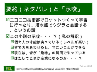 要約（ネタバレ）と「示唆」
ニコニコ技術部でロケットつくって宇宙
 に行ったり、潜水艦でクジラと会話する
 、というお話
この小説の示唆・・・？（私の解釈）
      個々人の才能は尖っている（レベルが高い）
      皆で力をあわせると、すごいことができる
      現在は、皆が「趣味」の範囲でやっている
      はたしてこれが産業になるのか・・・？
                                                                              Twitter→#lsi2
01/25/13   Interface Device Laboratory, Kanazawa University http://ifdl.jp/
 