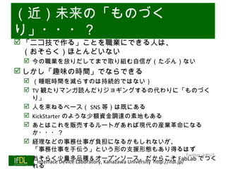 （近）未来の「ものづく
り」・・・？
 「ニコ技で作る」ことを職業にできる人は、
  （おそらく）ほとんどいない
     今の職業を放りだしてまで取り組む自信が（たぶん）ない
 しかし「趣味の時間」でならできる
       （睡眠時間を減らすのは持続的ではない）
       TV 観たりマンガ読んだりジョギングするの代わりに「ものづく
         り」
       人を束ねるベース（ SNS 等）は既にある
       KickStarter のような少額資金調達の素地もある
       あとはこれを販売するルートがあれば現代の産業革命になる
         か・・・？
       経理などの事務仕事が負担になるかもしれないが、
         「事務仕事を手伝う」という形の支援形態もあり得るはず
                                                                           Twitter→#lsi2
       おそらく少量多品種＆オープンソース。だからこそ FabLab でつく
01/25/13  Interface Device Laboratory, Kanazawa University http://ifdl.jp/
         れる
 