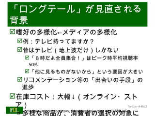 「ロングテール」が見直される
背景
嗜好の多様化←メディアの多様化
      例：テレビ持ってますか？
      昔はテレビ（地上波だけ）しかない
           「８時だよ全員集合！」はピーク時平均視聴率
            50%
           「他に見るものがないから」という要因が大きい
      リコメンデーション等の「出会いの手段」の
       進歩
在庫コスト：大幅↓（オンライン・スト
 ア）                                                                Twitter→#lsi2

 ＝多様な商品が、消費者の選択の対象に
  Interface Device Laboratory, Kanazawa University http://ifdl.jp/
01/25/13
 