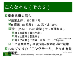 こんな本も（その２）
産業規模の話も
      産業全体： 130 兆ドル
      IT 産業 (bit 産業 ) ： 20 兆ドル (15%)
      残り (85%) ： atom 産業（モノが関わる）
           第 1 次産業（農林水産）
           第 2 次産業（製造業）
                               クリス・アンダーソン著
           第 3 次産業（小売り・流通・サービス） 出版
                               (NHK
                                                         　・

      「 IT 産業革命」は限定的→本命は atom 産業                        ISBN4140815760)



ものづくりの「ロングテール」を支える技
 術革新 Device Laboratory, Kanazawa University http://ifdl.jp/ Twitter→#lsi2
  Interface
01/25/13
 