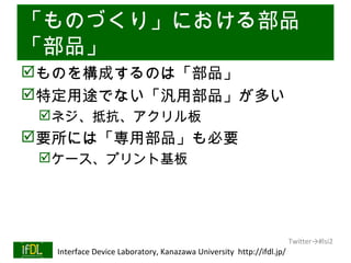 「ものづくり」における部品
「部品」
ものを構成するのは「部品」
特定用途でない「汎用部品」が多い
      ネジ、抵抗、アクリル板
要所には「専用部品」も必要
      ケース、プリント基板




                                                                              Twitter→#lsi2
01/25/13   Interface Device Laboratory, Kanazawa University http://ifdl.jp/
 