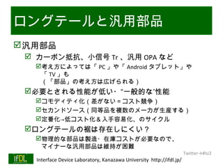 ロングテールと汎用部品
 汎用部品
       カーボン抵抗、小信号 Tr 、汎用 OPA など
           考え方によっては「 PC 」や「 Android タブレット」や
            「 TV 」も
            （「部品」の考え方は広げられる）
      必要とされる性能が低い・“一般的な”性能
           コモディティ化（差がない＝コスト競争）
           セカンドソース（同等品を複数のメーカが生産する）
           定番化→低コスト化＆入手容易化、のサイクル
      ロングテールの裾は存在しにくい？
           物理的な部品は製造・在庫コストが必要なので、
            マイナーな汎用部品は維持が困難
                                                                              Twitter→#lsi2
01/25/13   Interface Device Laboratory, Kanazawa University http://ifdl.jp/
 
