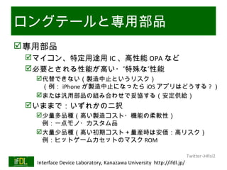 ロングテールと専用部品
 専用部品
      マイコン、特定用途用 IC 、高性能 OPA など
      必要とされる性能が高い・”特殊な”性能
           代替できない（製造中止というリスク）
            （例： iPhone が製造中止になったら iOS アプリはどうする ? ）
           または汎用部品の組み合わせで妥協する（安定供給）
      いままで：いずれかの二択
           少量多品種（高い製造コスト・機能の柔軟性）
            例：一点モノ・カスタム品
           大量少品種（高い初期コスト＋量産時は安価：高リスク）
            例：ヒットゲームカセットのマスク ROM

                                                                              Twitter→#lsi2
01/25/13   Interface Device Laboratory, Kanazawa University http://ifdl.jp/
 