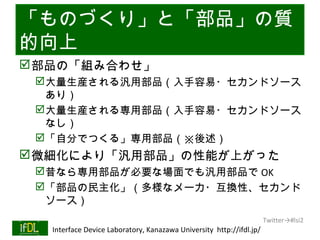 「ものづくり」と「部品」の質
的向上
 部品の「組み合わせ」
      大量生産される汎用部品（入手容易・セカンドソース
       あり）
      大量生産される専用部品（入手容易・セカンドソース
       なし）
      「自分でつくる」専用部品（※後述）
 微細化により「汎用部品」の性能が上がった
      昔なら専用部品が必要な場面でも汎用部品で OK
      「部品の民主化」（多様なメーカ・互換性、セカンド
       ソース）
                                                                              Twitter→#lsi2
01/25/13   Interface Device Laboratory, Kanazawa University http://ifdl.jp/
 