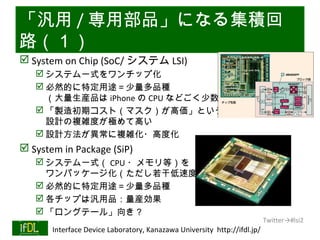 「汎用 / 専用部品」になる集積回
路（１）
 System on Chip (SoC/ システム LSI)
       システム一式をワンチップ化
       必然的に特定用途＝少量多品種
        （大量生産品は iPhone の CPU などごく少数）
       「製造初期コスト（マスク）が高価」という矛盾
        設計の複雑度が極めて高い
       設計方法が異常に複雑化・高度化
 System in Package (SiP)
       システム一式（ CPU ・メモリ等）を
        ワンパッケージ化（ただし若干低速度）
       必然的に特定用途＝少量多品種
       各チップは汎用品：量産効果
       「ロングテール」向き？
                                                                              Twitter→#lsi2
01/25/13   Interface Device Laboratory, Kanazawa University http://ifdl.jp/
 